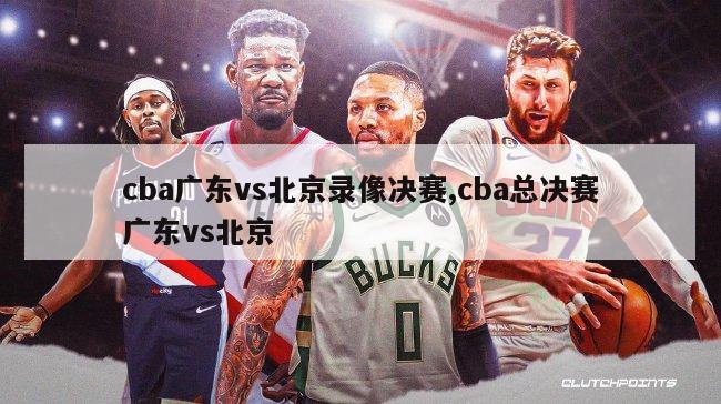 cba广东vs北京录像决赛,cba总决赛广东vs北京