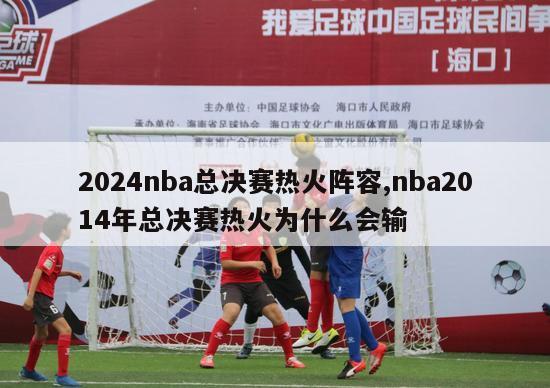 2024nba总决赛热火阵容,nba2014年总决赛热火为什么会输