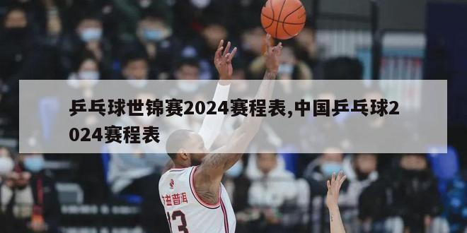 乒乓球世锦赛2024赛程表,中国乒乓球2024赛程表