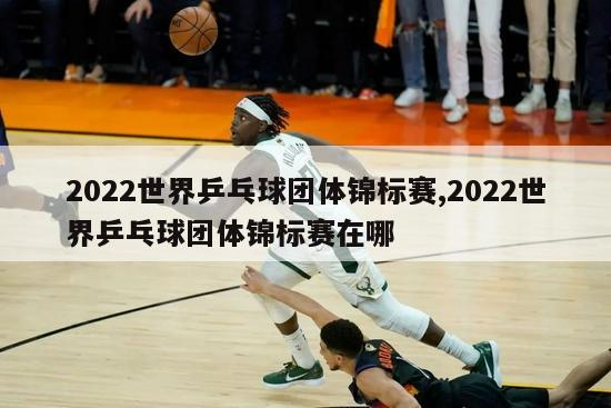 2022世界乒乓球团体锦标赛,2022世界乒乓球团体锦标赛在哪