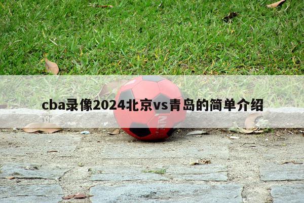 cba录像2024北京vs青岛的简单介绍