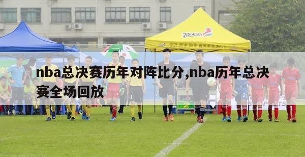 nba总决赛历年对阵比分,nba历年总决赛全场回放