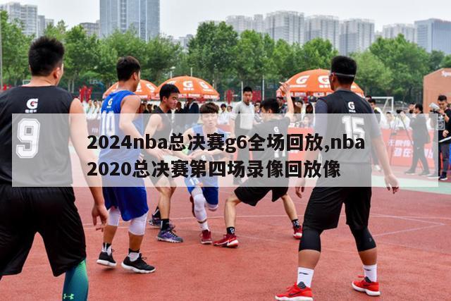 2024nba总决赛g6全场回放,nba2020总决赛第四场录像回放像