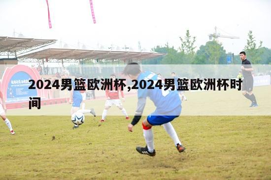 2024男篮欧洲杯,2024男篮欧洲杯时间